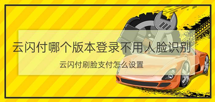 云闪付哪个版本登录不用人脸识别 云闪付刷脸支付怎么设置？